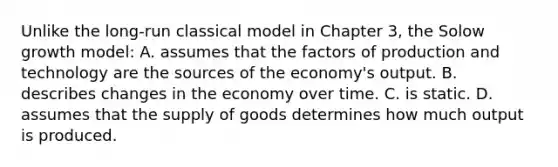 Unlike the long-run classical model in Chapter 3, the Solow growth model: A. assumes that the factors of production and technology are the sources of the economy's output. B. describes changes in the economy over time. C. is static. D. assumes that the supply of goods determines how much output is produced.