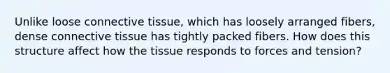 Unlike loose connective tissue, which has loosely arranged fibers, dense connective tissue has tightly packed fibers. How does this structure affect how the tissue responds to forces and tension?