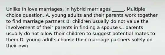 Unlike in love marriages, in hybrid marriages _____. Multiple choice question. A. young adults and their parents work together to find marriage partners B. children usually do not value the involvement of their parents in finding a spouse C. parents usually do not allow their children to suggest potential mates to them D. young adults choose their marriage partners solely on their own