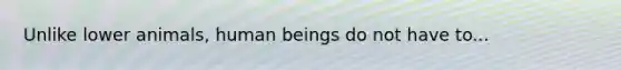 Unlike lower animals, human beings do not have to...