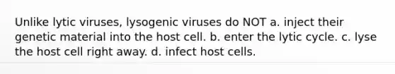 Unlike lytic viruses, lysogenic viruses do NOT a. inject their genetic material into the host cell. b. enter the lytic cycle. c. lyse the host cell right away. d. infect host cells.