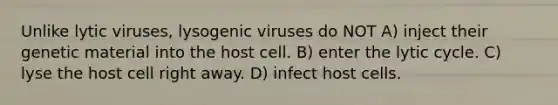 Unlike lytic viruses, lysogenic viruses do NOT A) inject their genetic material into the host cell. B) enter the lytic cycle. C) lyse the host cell right away. D) infect host cells.