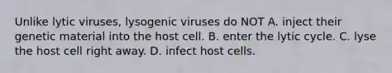 Unlike lytic viruses, lysogenic viruses do NOT A. inject their genetic material into the host cell. B. enter the lytic cycle. C. lyse the host cell right away. D. infect host cells.