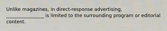 Unlike magazines, in direct-response advertising, ________________ is limited to the surrounding program or editorial content.