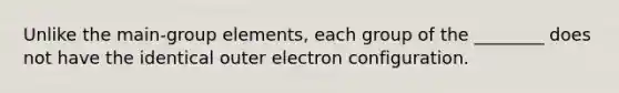 Unlike the main-group elements, each group of the ________ does not have the identical outer electron configuration.