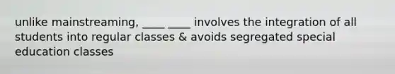 unlike mainstreaming, ____ ____ involves the integration of all students into regular classes & avoids segregated special education classes