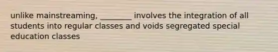 unlike mainstreaming, ________ involves the integration of all students into regular classes and voids segregated special education classes