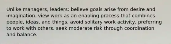 Unlike managers, leaders: believe goals arise from desire and imagination. view work as an enabling process that combines people, ideas, and things. avoid solitary work activity, preferring to work with others. seek moderate risk through coordination and balance.