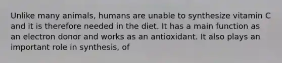 Unlike many animals, humans are unable to synthesize vitamin C and it is therefore needed in the diet. It has a main function as an electron donor and works as an antioxidant. It also plays an important role in synthesis, of