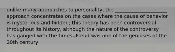 unlike many approaches to personality, the _____________________ approach concentrates on the cases where the cause of behavior is mysterious and hidden; this theory has been controversial throughout its history, although the nature of the controversy has ganged with the times--Freud was one of the geniuses of the 20th century