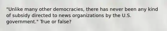 "Unlike many other democracies, there has never been any kind of subsidy directed to news organizations by the U.S. government." True or false?