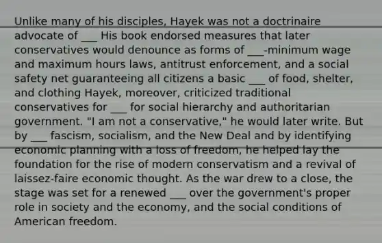 Unlike many of his disciples, Hayek was not a doctrinaire advocate of ___ His book endorsed measures that later conservatives would denounce as forms of ___-minimum wage and maximum hours laws, antitrust enforcement, and a social safety net guaranteeing all citizens a basic ___ of food, shelter, and clothing Hayek, moreover, criticized traditional conservatives for ___ for social hierarchy and authoritarian government. "I am not a conservative," he would later write. But by ___ fascism, socialism, and the New Deal and by identifying economic planning with a loss of freedom, he helped lay the foundation for the rise of modern conservatism and a revival of laissez-faire economic thought. As the war drew to a close, the stage was set for a renewed ___ over the government's proper role in society and the economy, and the social conditions of American freedom.