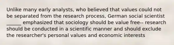 Unlike many early analysts, who believed that values could not be separated from the research process, German social scientist ______ emphasized that sociology should be value free-- research should be conducted in a scientific manner and should exclude the researcher's personal values and economic interests