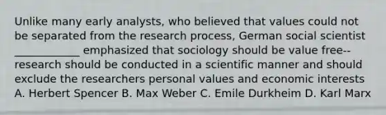 Unlike many early analysts, who believed that values could not be separated from the research process, German social scientist ____________ emphasized that sociology should be value free-- research should be conducted in a scientific manner and should exclude the researchers personal values and economic interests A. Herbert Spencer B. Max Weber C. Emile Durkheim D. Karl Marx