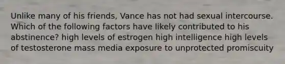 Unlike many of his friends, Vance has not had sexual intercourse. Which of the following factors have likely contributed to his abstinence? high levels of estrogen high intelligence high levels of testosterone mass media exposure to unprotected promiscuity