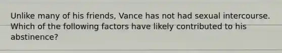 Unlike many of his friends, Vance has not had sexual intercourse. Which of the following factors have likely contributed to his abstinence?