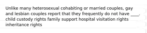 Unlike many heterosexual cohabiting or married couples, gay and lesbian couples report that they frequently do not have ____.​ ​child custody rights ​family support ​hospital visitation rights ​inheritance rights