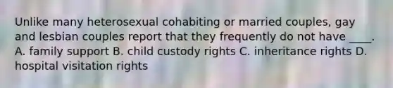 Unlike many heterosexual cohabiting or married couples, gay and lesbian couples report that they frequently do not have ____.​ A. family support ​B. child custody rights C. ​inheritance rights ​D. hospital visitation rights