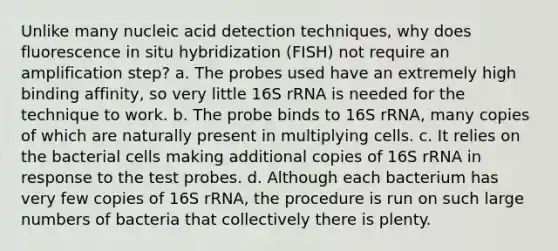 Unlike many nucleic acid detection techniques, why does fluorescence in situ hybridization (FISH) not require an amplification step? a. The probes used have an extremely high binding affinity, so very little 16S rRNA is needed for the technique to work. b. The probe binds to 16S rRNA, many copies of which are naturally present in multiplying cells. c. It relies on the bacterial cells making additional copies of 16S rRNA in response to the test probes. d. Although each bacterium has very few copies of 16S rRNA, the procedure is run on such large numbers of bacteria that collectively there is plenty.