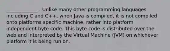 _____________ - Unlike many other programming languages including C and C++, when Java is compiled, it is not compiled onto platforms specific machine, rather into platform independent byte code. This byte code is distributed over the web and interpreted by the Virtual Machine (JVM) on whichever platform it is being run on.