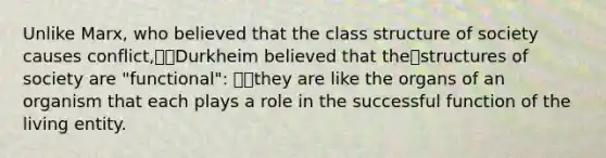 Unlike Marx, who believed that the class structure of society causes conflict,Durkheim believed that thestructures of society are "functional": they are like the organs of an organism that each plays a role in the successful function of the living entity.
