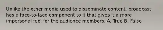 Unlike the other media used to disseminate content, broadcast has a face-to-face component to it that gives it a more impersonal feel for the audience members. A. True B. False