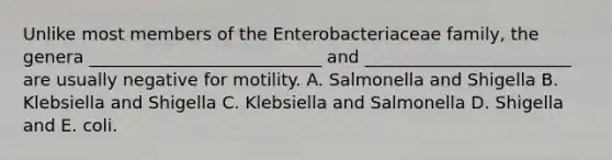 Unlike most members of the Enterobacteriaceae family, the genera ___________________________ and ________________________ are usually negative for motility. A. Salmonella and Shigella B. Klebsiella and Shigella C. Klebsiella and Salmonella D. Shigella and E. coli.