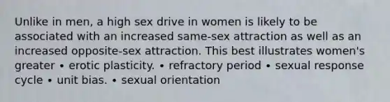 Unlike in men, a high sex drive in women is likely to be associated with an increased same-sex attraction as well as an increased opposite-sex attraction. This best illustrates women's greater ∙ erotic plasticity. ∙ refractory period ∙ sexual response cycle ∙ unit bias. ∙ sexual orientation