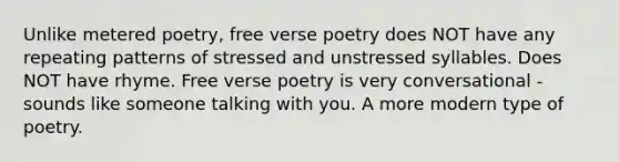 Unlike metered poetry, free verse poetry does NOT have any repeating patterns of stressed and unstressed syllables. Does NOT have rhyme. Free verse poetry is very conversational - sounds like someone talking with you. A more modern type of poetry.