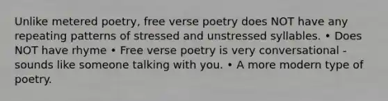 Unlike metered poetry, free verse poetry does NOT have any repeating patterns of stressed and unstressed syllables. • Does NOT have rhyme • Free verse poetry is very conversational - sounds like someone talking with you. • A more modern type of poetry.