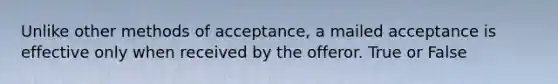 Unlike other methods of acceptance, a mailed acceptance is effective only when received by the offeror. True or False