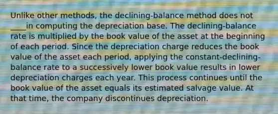 Unlike other methods, the declining-balance method does not ____in computing the depreciation base. The declining-balance rate is multiplied by the book value of the asset at the beginning of each period. Since the depreciation charge reduces the book value of the asset each period, applying the constant-declining-balance rate to a successively lower book value results in lower depreciation charges each year. This process continues until the book value of the asset equals its estimated salvage value. At that time, the company discontinues depreciation.