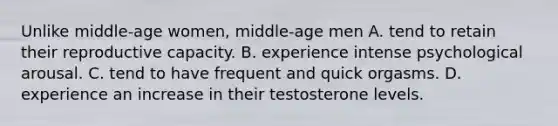 Unlike middle-age women, middle-age men A. tend to retain their reproductive capacity. B. experience intense psychological arousal. C. tend to have frequent and quick orgasms. D. experience an increase in their testosterone levels.