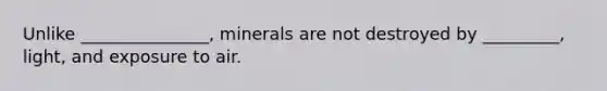 Unlike _______________, minerals are not destroyed by _________, light, and exposure to air.