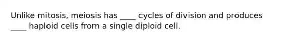 Unlike mitosis, meiosis has ____ cycles of division and produces ____ haploid cells from a single diploid cell.