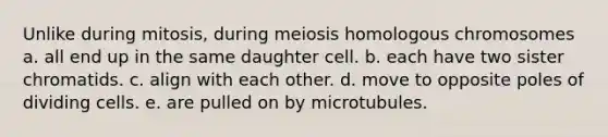 Unlike during mitosis, during meiosis homologous chromosomes a. all end up in the same daughter cell. b. each have two sister chromatids. c. align with each other. d. move to opposite poles of dividing cells. e. are pulled on by microtubules.