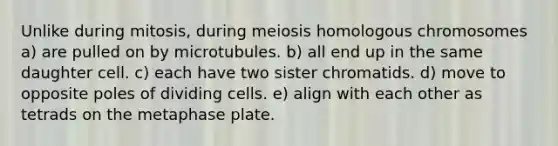 Unlike during mitosis, during meiosis homologous chromosomes a) are pulled on by microtubules. b) all end up in the same daughter cell. c) each have two sister chromatids. d) move to opposite poles of dividing cells. e) align with each other as tetrads on the metaphase plate.