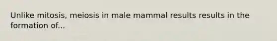 Unlike mitosis, meiosis in male mammal results results in the formation of...