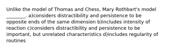 Unlike the model of Thomas and Chess, Mary Rothbart's model ________. a)considers distractibility and persistence to be opposite ends of the same dimension b)includes intensity of reaction c)considers distractibility and persistence to be important, but unrelated characteristics d)includes regularity of routines