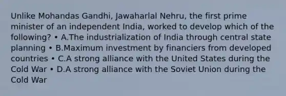 Unlike Mohandas Gandhi, Jawaharlal Nehru, the first prime minister of an independent India, worked to develop which of the following? • A.The industrialization of India through central state planning • B.Maximum investment by financiers from developed countries • C.A strong alliance with the United States during the Cold War • D.A strong alliance with the Soviet Union during the Cold War