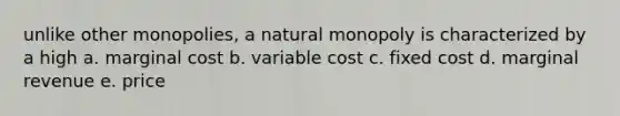 unlike other monopolies, a natural monopoly is characterized by a high a. marginal cost b. variable cost c. fixed cost d. marginal revenue e. price