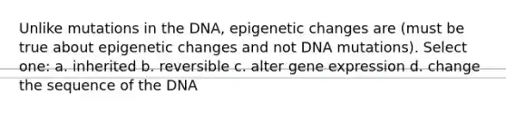 Unlike mutations in the DNA, epigenetic changes are (must be true about epigenetic changes and not DNA mutations). Select one: a. inherited b. reversible c. alter gene expression d. change the sequence of the DNA