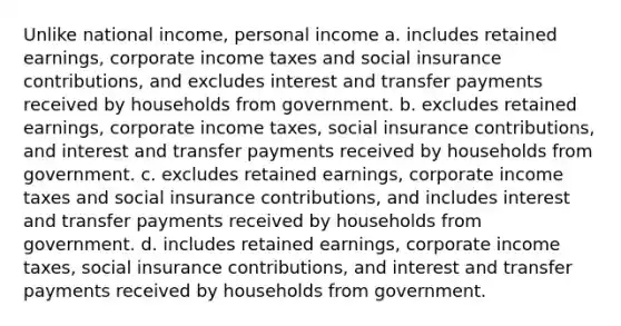 Unlike national income, personal income a. includes retained earnings, corporate income taxes and social insurance contributions, and excludes interest and transfer payments received by households from government. b. excludes retained earnings, corporate income taxes, social insurance contributions, and interest and transfer payments received by households from government. c. excludes retained earnings, corporate income taxes and social insurance contributions, and includes interest and transfer payments received by households from government. d. includes retained earnings, corporate income taxes, social insurance contributions, and interest and transfer payments received by households from government.