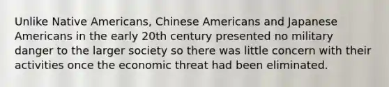 Unlike Native Americans, Chinese Americans and Japanese Americans in the early 20th century presented no military danger to the larger society so there was little concern with their activities once the economic threat had been eliminated.