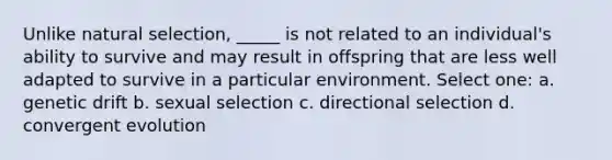 Unlike natural selection, _____ is not related to an individual's ability to survive and may result in offspring that are less well adapted to survive in a particular environment. Select one: a. genetic drift b. sexual selection c. directional selection d. convergent evolution