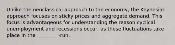 Unlike the neoclassical approach to the economy, the Keynesian approach focuses on sticky prices and aggregate demand. This focus is advantageous for understanding the reason cyclical unemployment and recessions occur, as these fluctuations take place in the ________ -run.