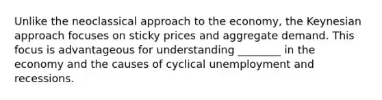 Unlike the neoclassical approach to the economy, the Keynesian approach focuses on sticky prices and aggregate demand. This focus is advantageous for understanding ________ in the economy and the causes of cyclical unemployment and recessions.