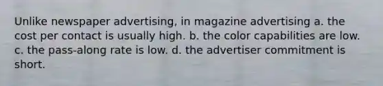 Unlike newspaper advertising, in magazine advertising a. the cost per contact is usually high. b. the color capabilities are low. c. the pass-along rate is low. d. the advertiser commitment is short.