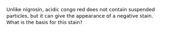 Unlike nigrosin, acidic congo red does not contain suspended particles, but it can give the appearance of a negative stain. What is the basis for this stain?