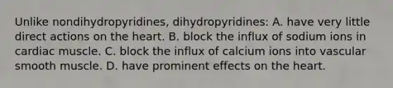 Unlike nondihydropyridines, dihydropyridines: A. have very little direct actions on the heart. B. block the influx of sodium ions in cardiac muscle. C. block the influx of calcium ions into vascular smooth muscle. D. have prominent effects on the heart.